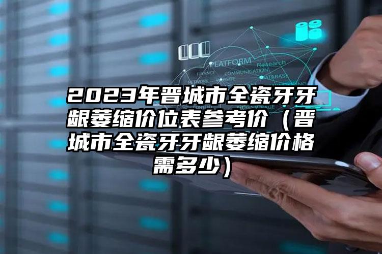 2023年晋城市全瓷牙牙龈萎缩价位表参考价（晋城市全瓷牙牙龈萎缩价格需多少）
