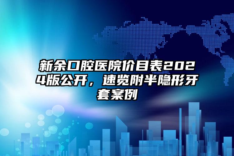 新余口腔医院价目表2024版公开，速览附半隐形牙套案例