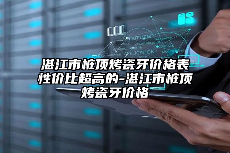 湛江市桩顶烤瓷牙价格表性价比超高的-湛江市桩顶烤瓷牙价格