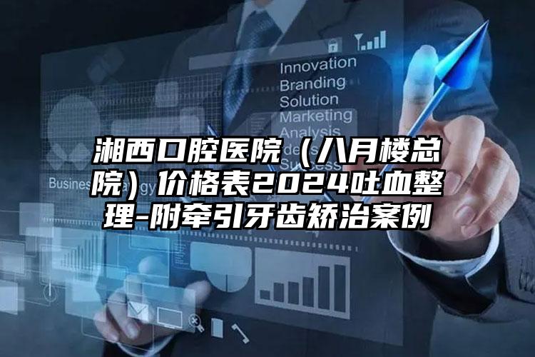 湘西口腔医院（八月楼总院）价格表2024吐血整理-附牵引牙齿矫治案例
