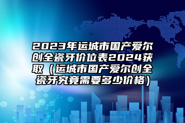 2023年运城市国产爱尔创全瓷牙价位表2024获取（运城市国产爱尔创全瓷牙究竟需要多少价格）