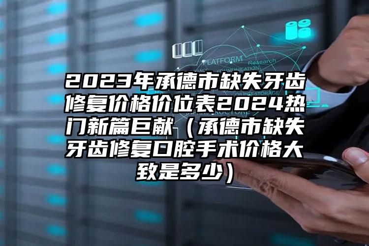 2023年承德市缺失牙齿修复价格价位表2024热门新篇巨献(承德市缺失牙齿修复口腔手术价格大致是多少)