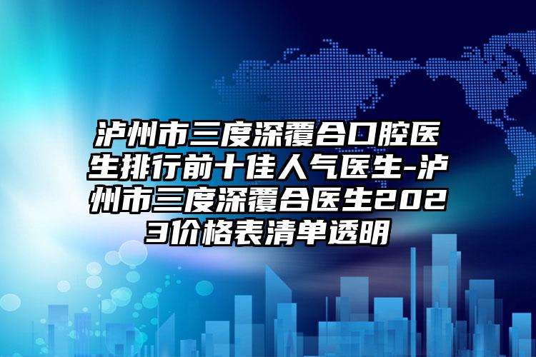 泸州市三度深覆合口腔医生排行前十佳人气医生-泸州市三度深覆合医生2023价格表清单透明
