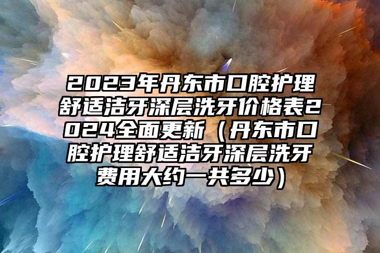 2023年丹东市口腔护理舒适洁牙深层洗牙价格表2024全面更新（丹东市口腔护理舒适洁牙深层洗牙费用大约一共多少）