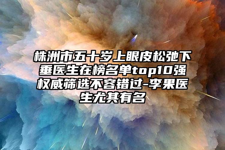 株洲市五十岁上眼皮松弛下垂医生在榜名单top10强权威筛选不容错过-李果医生尤其有名