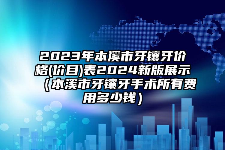 2023年本溪市牙镶牙价格(价目)表2024新版展示（本溪市牙镶牙手术所有费用多少钱）