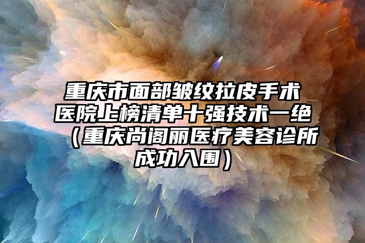 重庆市面部皱纹拉皮手术医院上榜清单十强技术一绝（重庆尚阁丽医疗美容诊所成功入围）