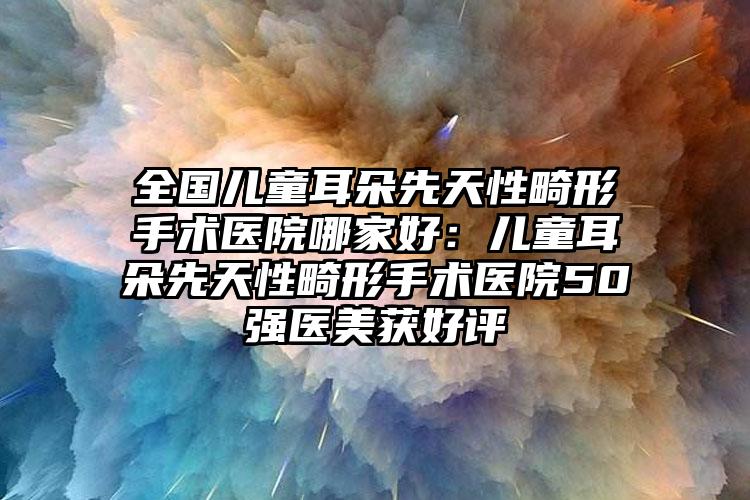 全国儿童耳朵先天性畸形手术医院哪家好：儿童耳朵先天性畸形手术医院50强医美获好评