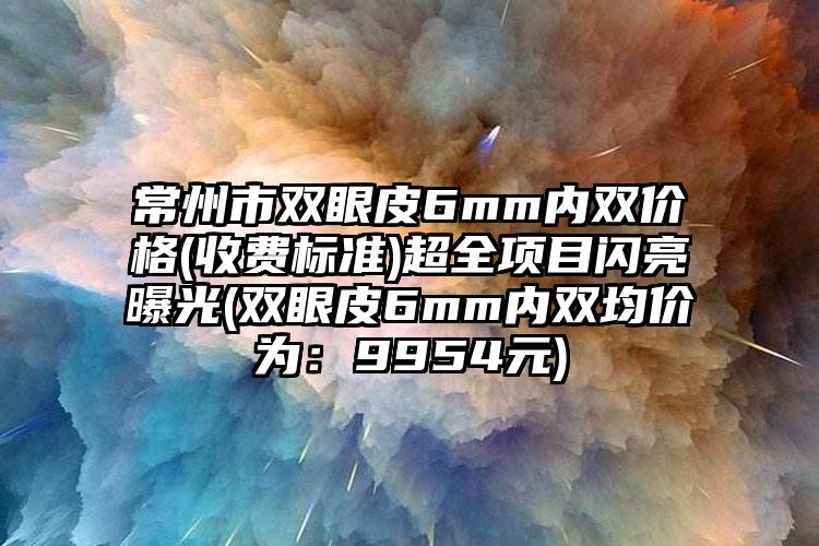 常州市双眼皮6mm内双价格(收费标准)超全项目闪亮曝光(双眼皮6mm内双均价为：9954元)