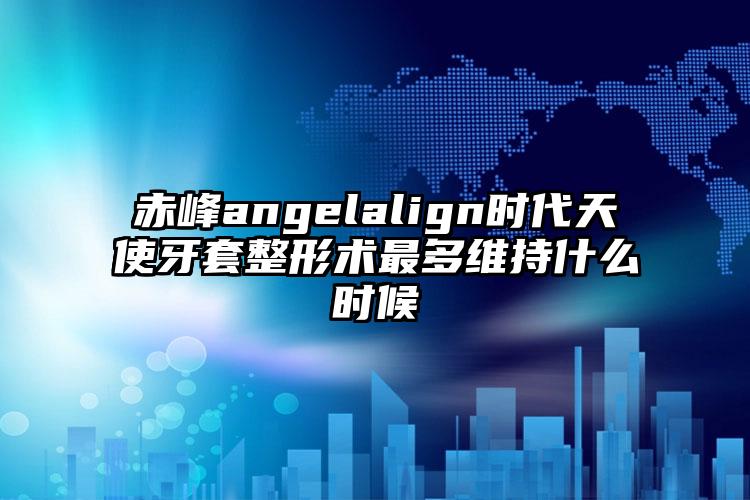赤峰angelalign时代天使牙套整形术最多维持什么时候