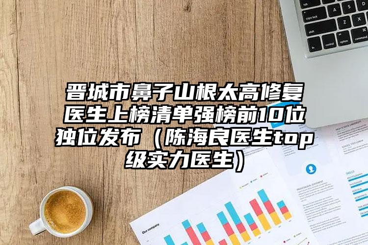晋城市鼻子山根太高修复医生上榜清单强榜前10位独位发布（陈海良医生top级实力医生）