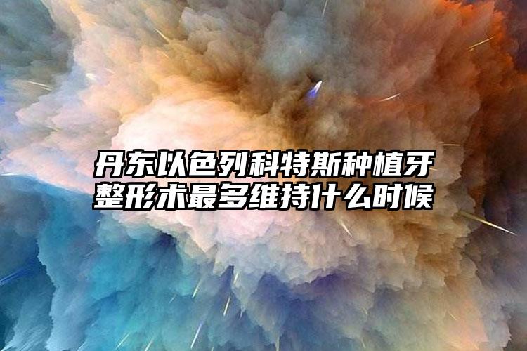 丹东以色列科特斯种植牙整形术最多维持什么时候