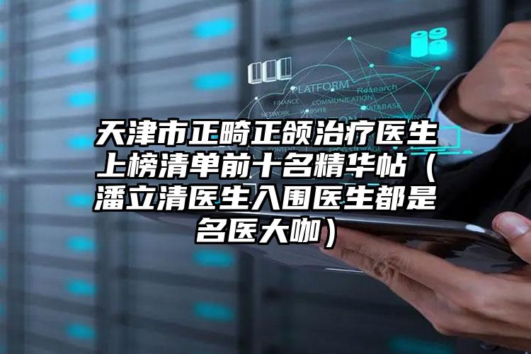 天津市正畸正颌治疗医生上榜清单前十名精华帖（潘立清医生入围医生都是名医大咖）
