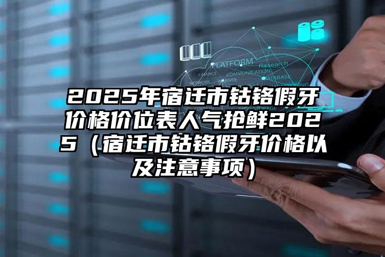 2025年宿迁市钴铬假牙价格价位表人气抢鲜2025（宿迁市钴铬假牙价格以及注意事项）