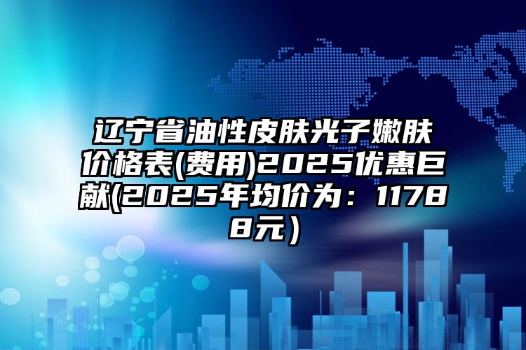 辽宁省油性皮肤光子嫩肤价格表(费用)2025优惠巨献(2025年均价为：11788元）