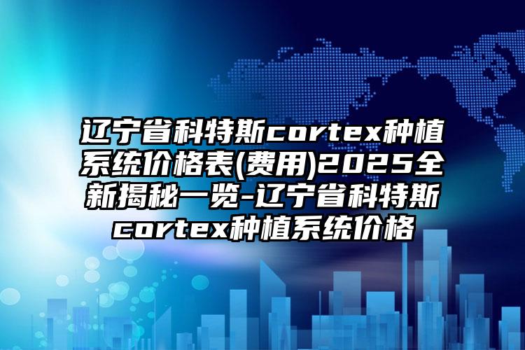 辽宁省科特斯cortex种植系统价格表(费用)2025全新揭秘一览-辽宁省科特斯cortex种植系统价格