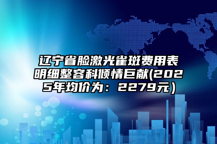 辽宁省脸激光雀斑费用表明细整容科倾情巨献(2025年均价为：2279元）