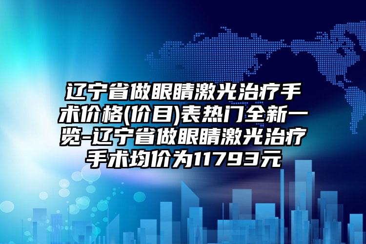 辽宁省做眼睛激光治疗手术价格(价目)表热门全新一览-辽宁省做眼睛激光治疗手术均价为11793元
