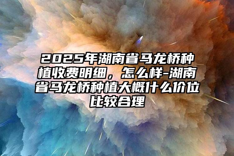 2025年湖南省马龙桥种植收费明细，怎么样-湖南省马龙桥种植大概什么价位比较合理