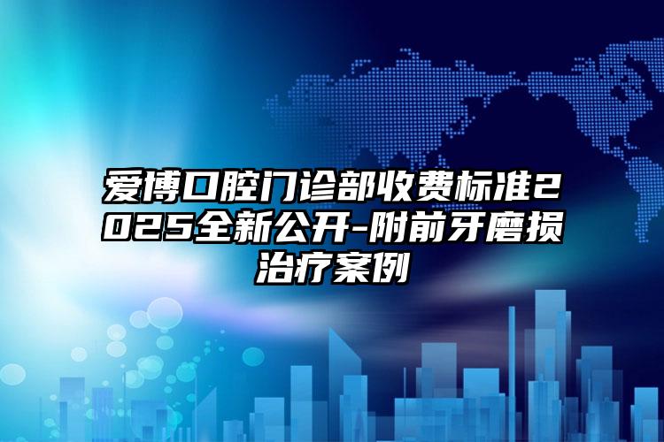 爱博口腔门诊部收费标准2025全新公开-附前牙磨损治疗案例