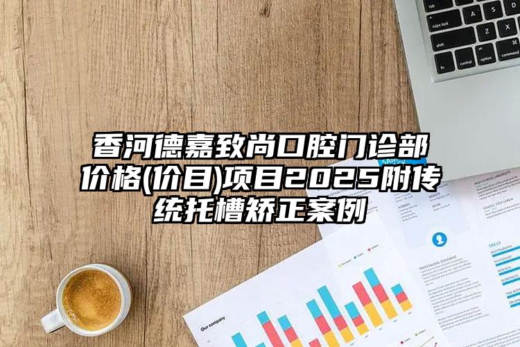 香河德嘉致尚口腔门诊部价格(价目)项目2025附传统托槽矫正案例