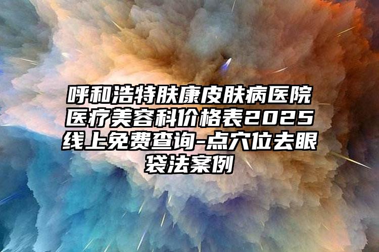 呼和浩特肤康皮肤病医院医疗美容科价格表2025线上免费查询-点穴位去眼袋法案例