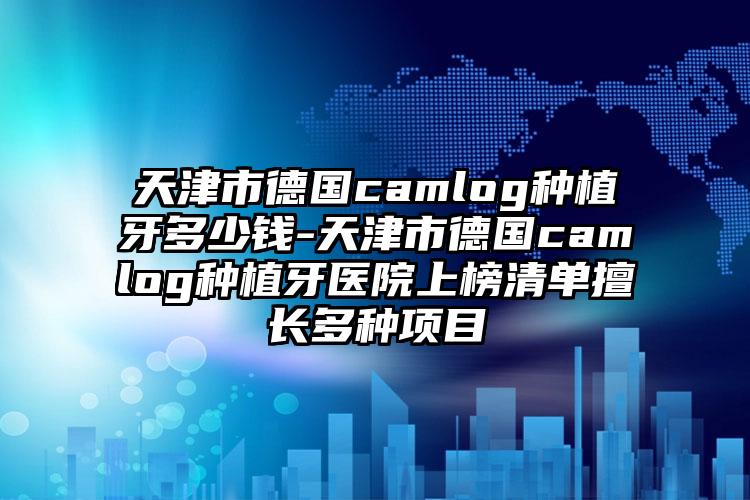 天津市德国camlog种植牙多少钱-天津市德国camlog种植牙医院上榜清单擅长多种项目