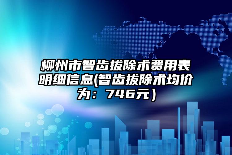 柳州市智齿拔除术费用表明细信息(智齿拔除术均价为：746元）