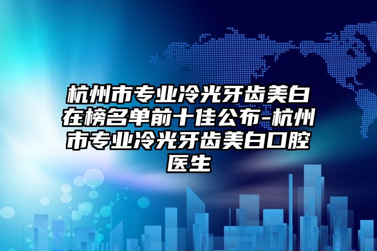 杭州市专业冷光牙齿美白在榜名单前十佳公布-杭州市专业冷光牙齿美白口腔医生