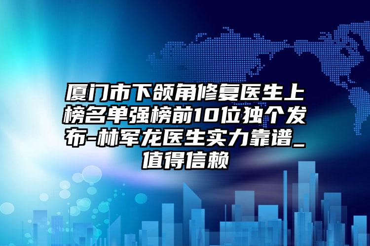 厦门市下颌角修复医生上榜名单强榜前10位独个发布-林军龙医生实力靠谱_值得信赖