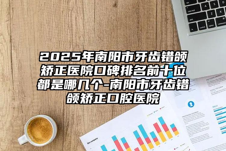 2025年南阳市牙齿错颌矫正医院口碑排名前十位都是哪几个-南阳市牙齿错颌矫正口腔医院