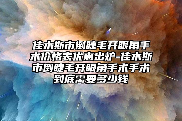 佳木斯市倒睫毛开眼角手术价格表优惠出炉-佳木斯市倒睫毛开眼角手术手术到底需要多少钱