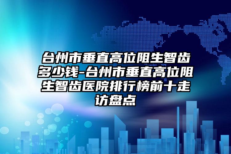 台州市垂直高位阻生智齿多少钱-台州市垂直高位阻生智齿医院排行榜前十走访盘点