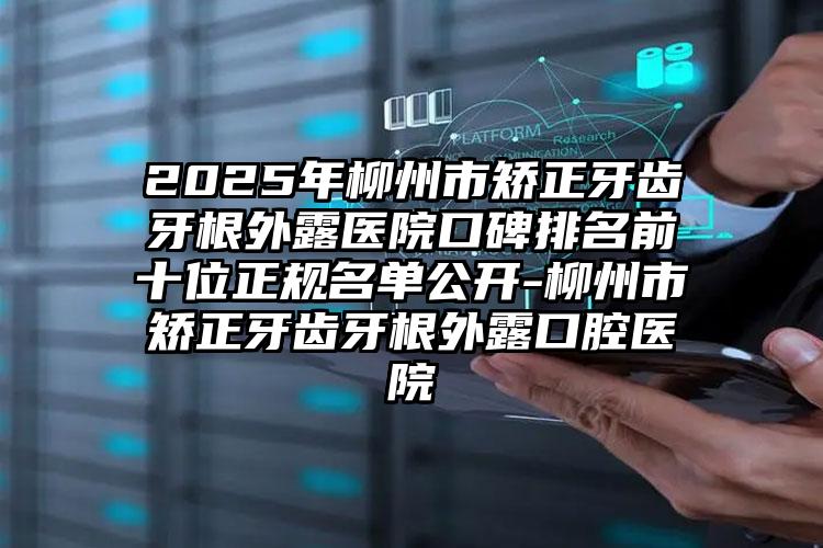 2025年柳州市矫正牙齿牙根外露医院口碑排名前十位正规名单公开-柳州市矫正牙齿牙根外露口腔医院
