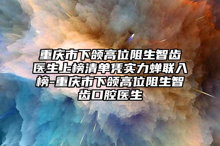 重庆市下颌高位阻生智齿医生上榜清单凭实力蝉联入榜-重庆市下颌高位阻生智齿口腔医生