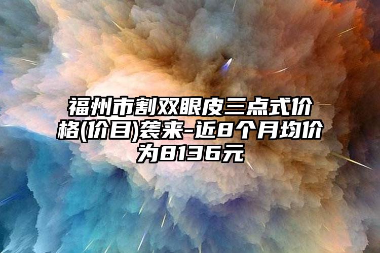 福州市割双眼皮三点式价格(价目)袭来-近8个月均价为8136元