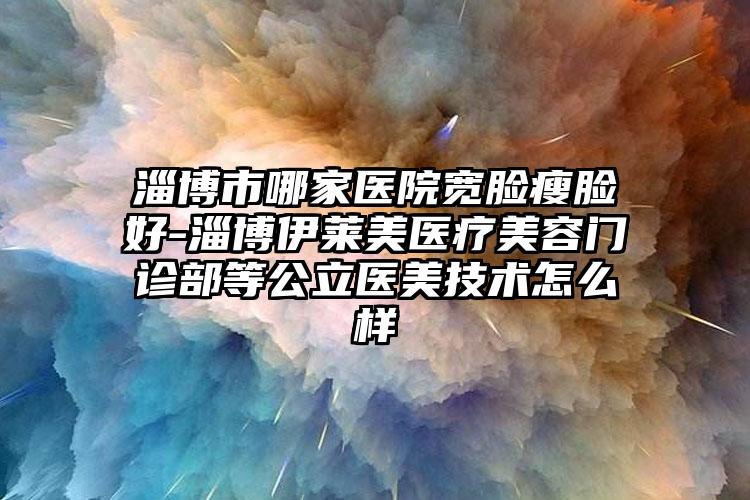 淄博市哪家医院宽脸瘦脸好-淄博伊莱美医疗美容门诊部等公立医美技术怎么样