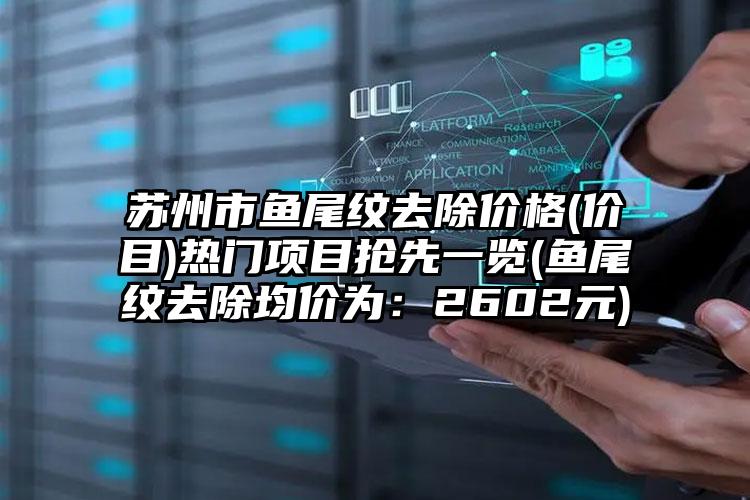 苏州市鱼尾纹去除价格(价目)热门项目抢先一览(鱼尾纹去除均价为：2602元)
