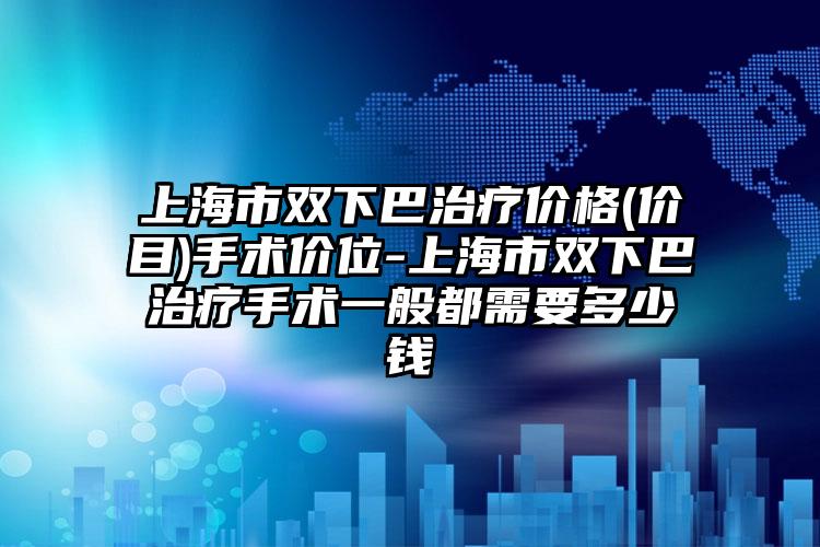 上海市双下巴治疗价格(价目)手术价位-上海市双下巴治疗手术一般都需要多少钱