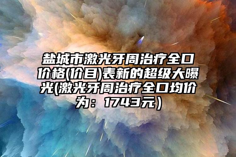 盐城市激光牙周治疗全口价格(价目)表新的超级大曝光(激光牙周治疗全口均价为：1743元）