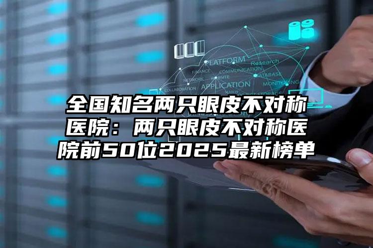 全国知名两只眼皮不对称医院：两只眼皮不对称医院前50位2025最新榜单