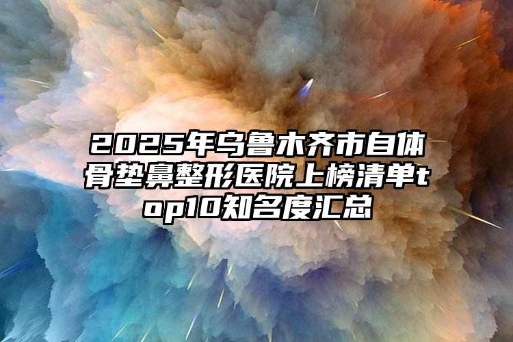 2025年乌鲁木齐市自体骨垫鼻整形医院上榜清单top10知名度汇总