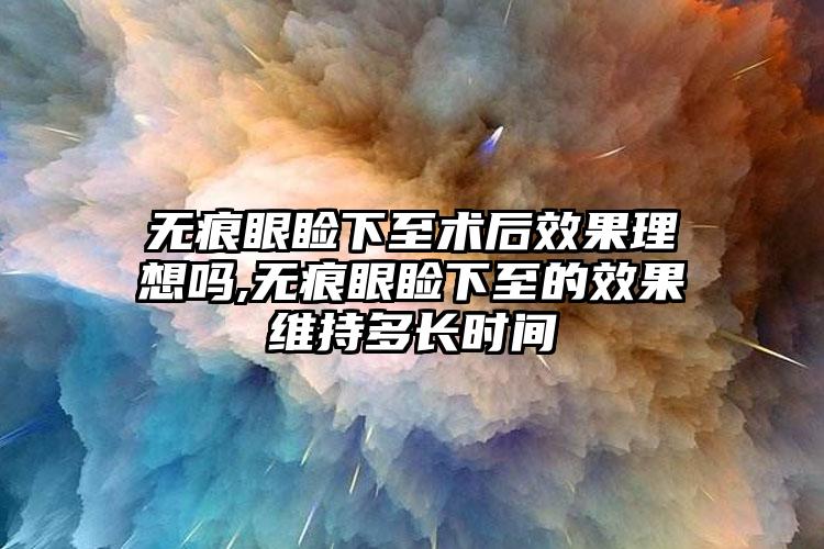 无痕眼睑下至术后效果理想吗,无痕眼睑下至的效果维持多长时间
