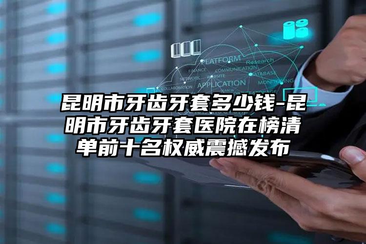 昆明市牙齿牙套多少钱-昆明市牙齿牙套医院在榜清单前十名权威震撼发布