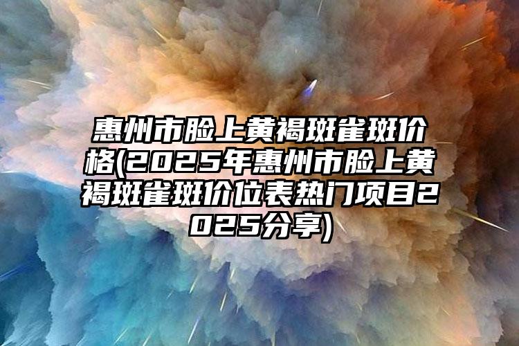 惠州市脸上黄褐斑雀斑价格(2025年惠州市脸上黄褐斑雀斑价位表热门项目2025分享)