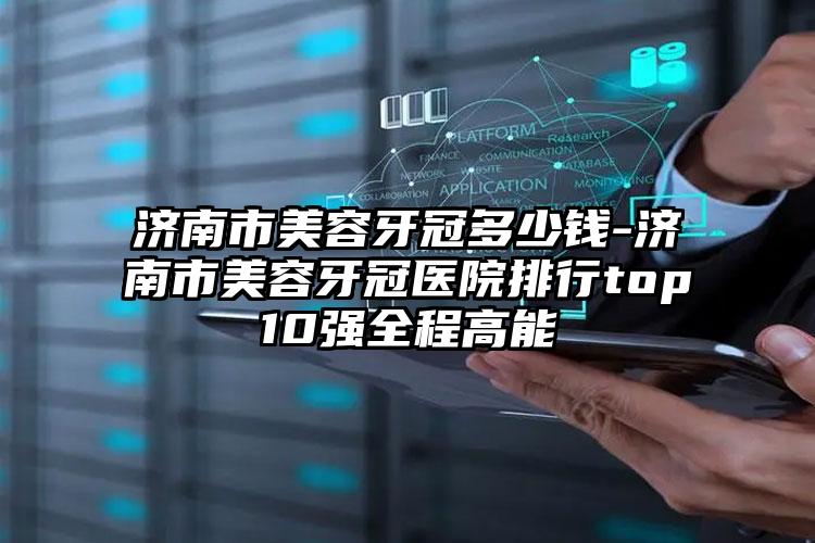 济南市美容牙冠多少钱-济南市美容牙冠医院排行top10强全程高能