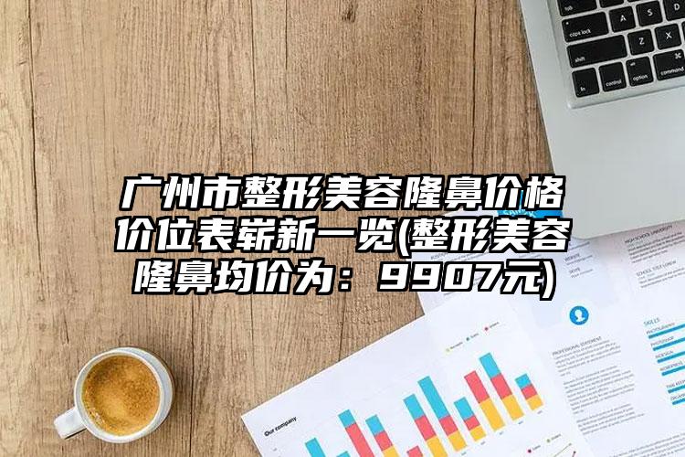 广州市整形美容隆鼻价格价位表崭新一览(整形美容隆鼻均价为：9907元)