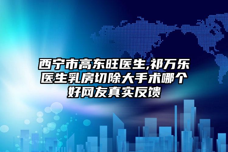 西宁市高东旺医生,祁万乐医生乳房切除大手术哪个好网友真实反馈