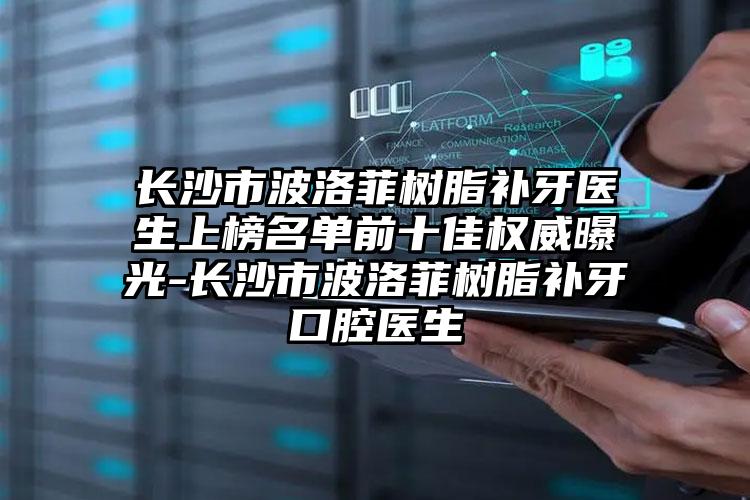 长沙市波洛菲树脂补牙医生上榜名单前十佳权威曝光-长沙市波洛菲树脂补牙口腔医生