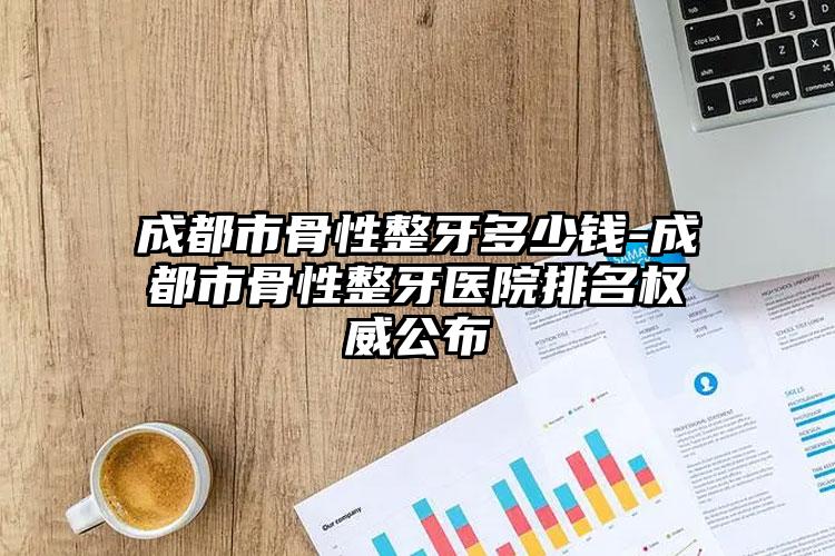 成都市骨性整牙多少钱-成都市骨性整牙医院排名权威公布